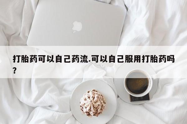 打胎药专卖微信打胎药可以自己药流.可以自己服用打胎药吗？