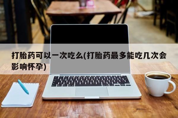 打胎药专卖微信打胎药可以一次吃么(打胎药最多能吃几次会影响怀孕)
