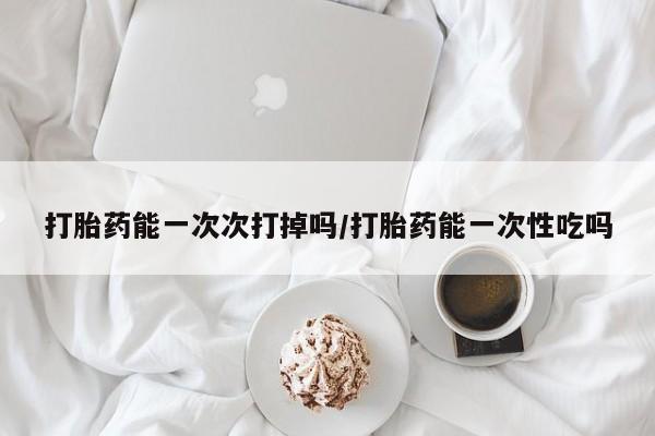 打胎药专卖微信打胎药能一次次打掉吗/打胎药能一次性吃吗