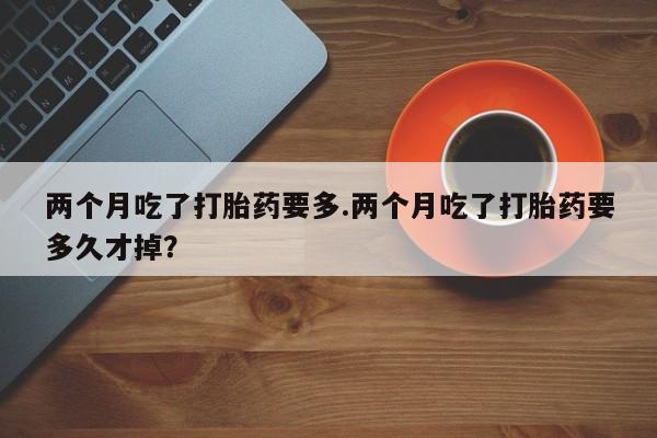 打胎药专卖微信两个月吃了打胎药要多.两个月吃了打胎药要多久才掉？