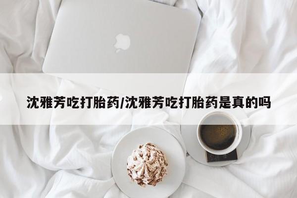 打胎药专卖微信沈雅芳吃打胎药/沈雅芳吃打胎药是真的吗