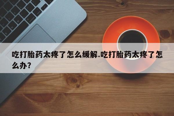 打胎药专卖微信吃打胎药太疼了怎么缓解.吃打胎药太疼了怎么办？
