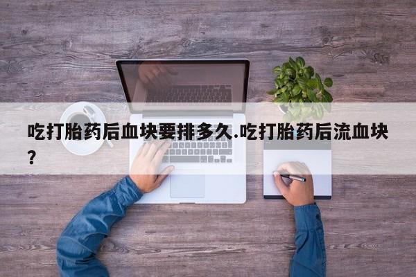 打胎药专卖微信吃打胎药后血块要排多久.吃打胎药后流血块？
