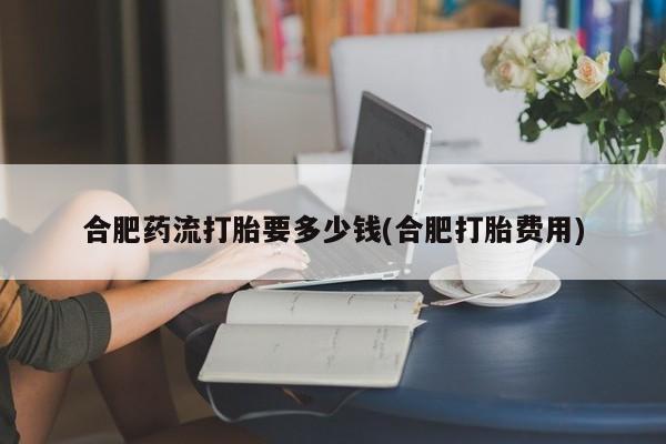 打胎药专卖微信合肥药流打胎要多少钱(合肥打胎费用)
