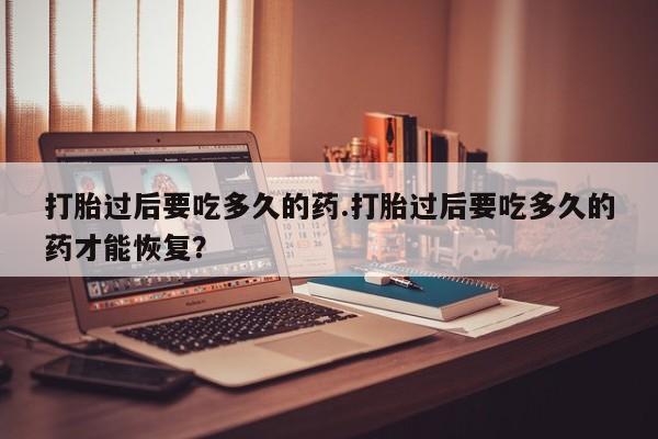 打胎药专卖微信打胎过后要吃多久的药.打胎过后要吃多久的药才能恢复？