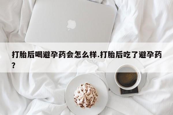 打胎药专卖微信打胎后喝避孕药会怎么样.打胎后吃了避孕药？