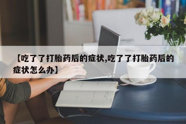 打胎药专卖微信【吃了了打胎药后的症状,吃了了打胎药后的症状怎么办】
