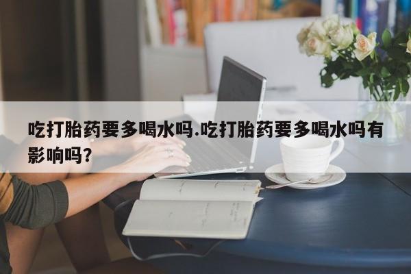 打胎药专卖微信吃打胎药要多喝水吗.吃打胎药要多喝水吗有影响吗？